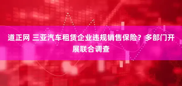 道正网 三亚汽车租赁企业违规销售保险？多部门开展联合调查