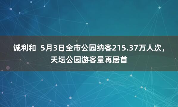 诚利和  5月3日全市公园纳客215.37万人次，天坛公园游客量再居首
