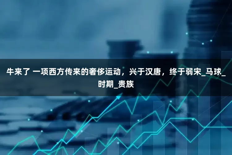 牛来了 一项西方传来的奢侈运动，兴于汉唐，终于弱宋_马球_时期_贵族