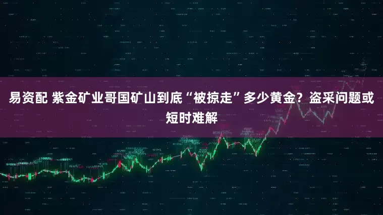 易资配 紫金矿业哥国矿山到底“被掠走”多少黄金？盗采问题或短时难解