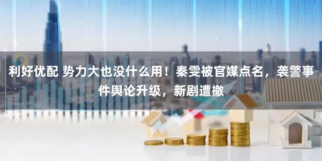 利好优配 势力大也没什么用！秦雯被官媒点名，袭警事件舆论升级，新剧遭撤
