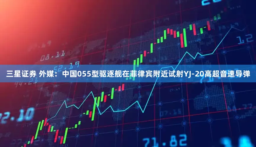 三星证券 外媒：中国055型驱逐舰在菲律宾附近试射YJ-20高超音速导弹