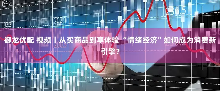 御龙优配 视频丨从买商品到享体验 “情绪经济”如何成为消费新引擎？